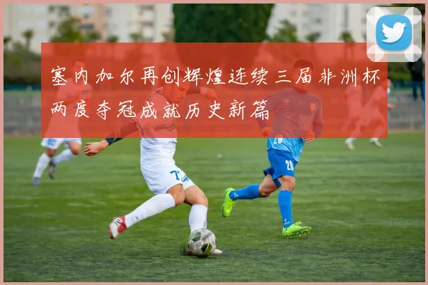 塞内加尔再创辉煌连续三届非洲杯两度夺冠成就历史新篇