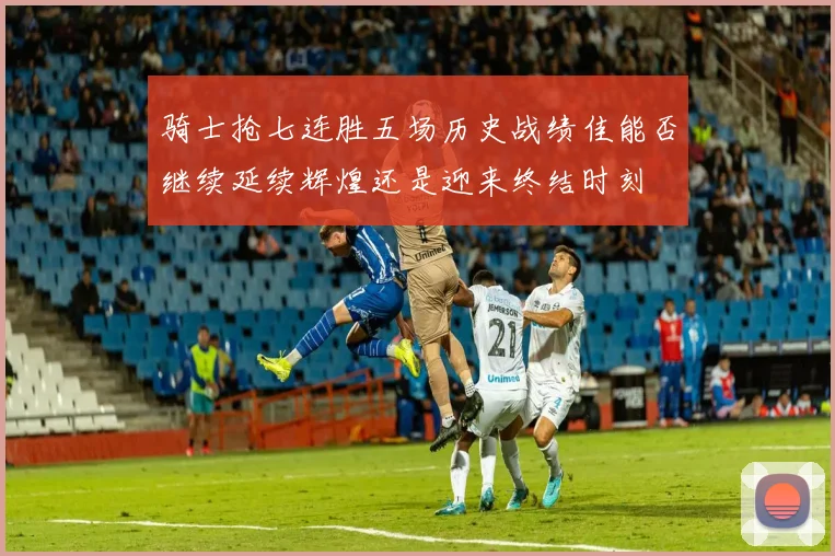 骑士抢七连胜五场历史战绩佳能否继续延续辉煌还是迎来终结时刻