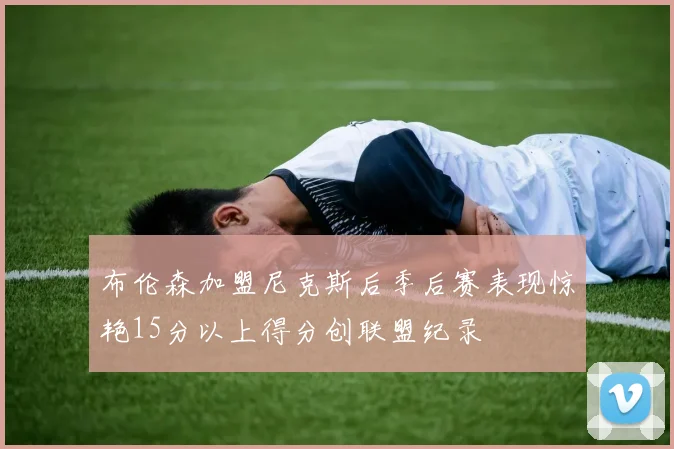 布伦森加盟尼克斯后季后赛表现惊艳15分以上得分创联盟纪录