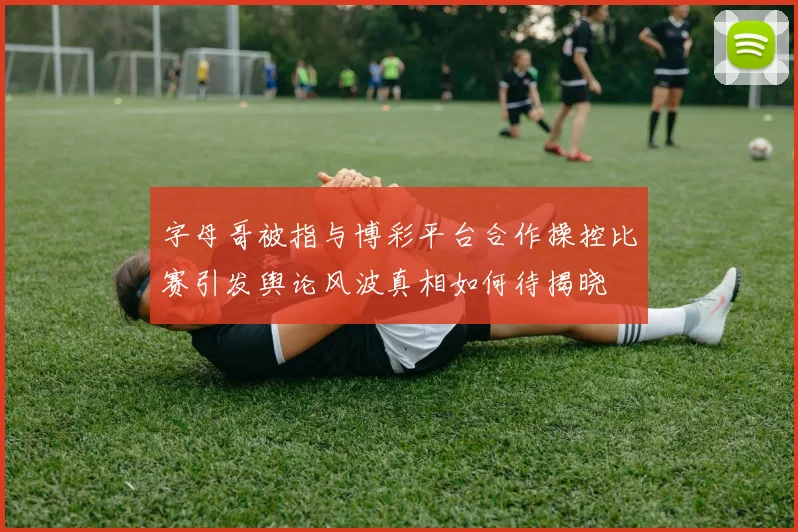 字母哥被指与博彩平台合作操控比赛引发舆论风波真相如何待揭晓