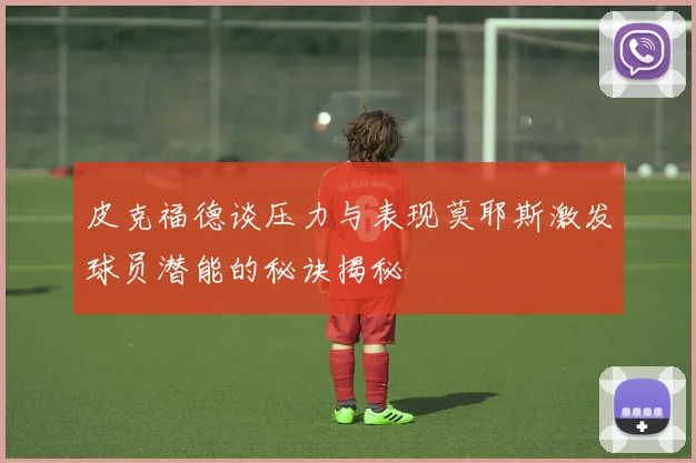 皮克福德谈压力与表现莫耶斯激发球员潜能的秘诀揭秘