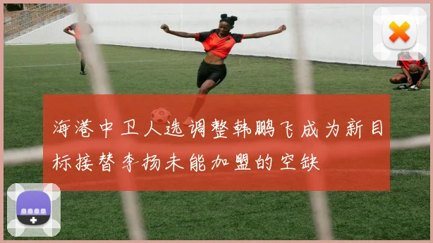 海港中卫人选调整韩鹏飞成为新目标接替李扬未能加盟的空缺