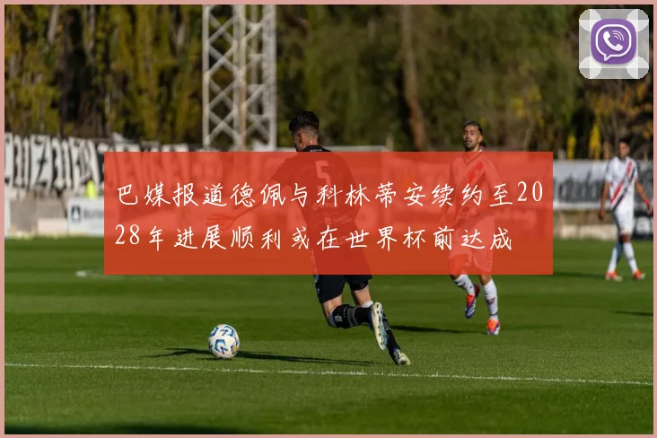 巴媒报道德佩与科林蒂安续约至2028年进展顺利或在世界杯前达成