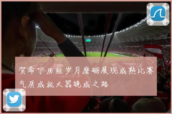 贺希宁历经岁月磨砺展现成熟比赛气质成就大器晚成之路