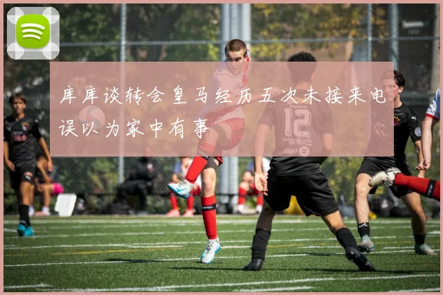 库库谈转会皇马经历五次未接来电误以为家中有事