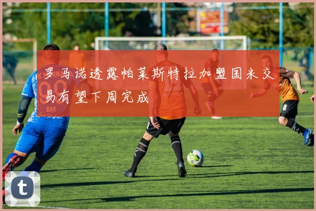 罗马诺透露帕莱斯特拉加盟国米交易有望下周完成
