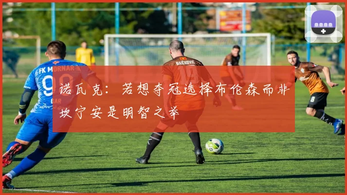 诺瓦克：若想夺冠选择布伦森而非坎宁安是明智之举