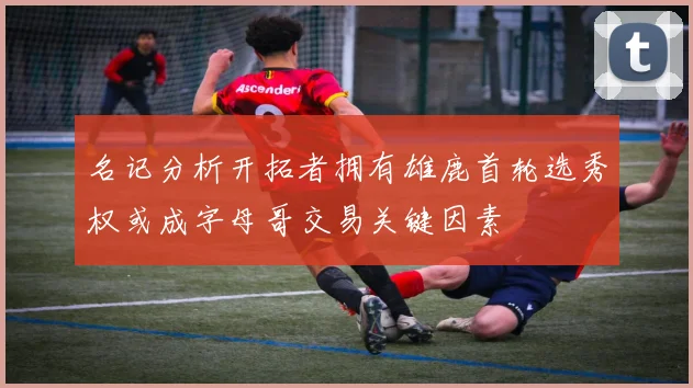 名记分析开拓者拥有雄鹿首轮选秀权或成字母哥交易关键因素