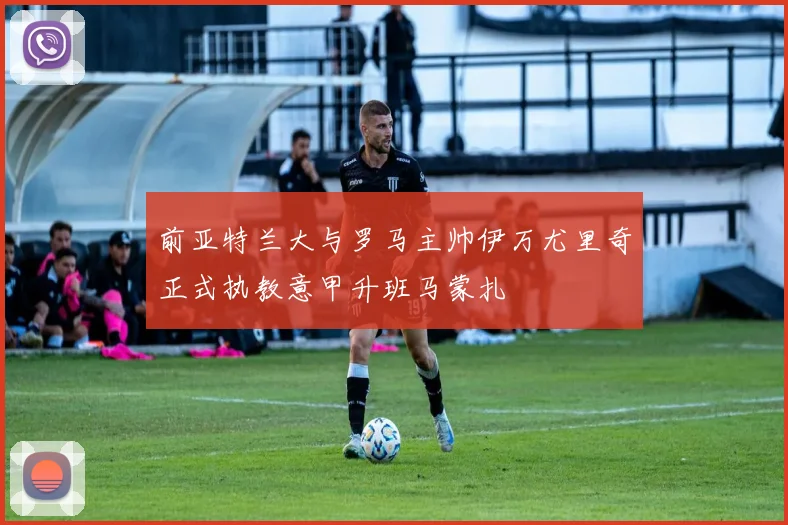 前亚特兰大与罗马主帅伊万尤里奇正式执教意甲升班马蒙扎