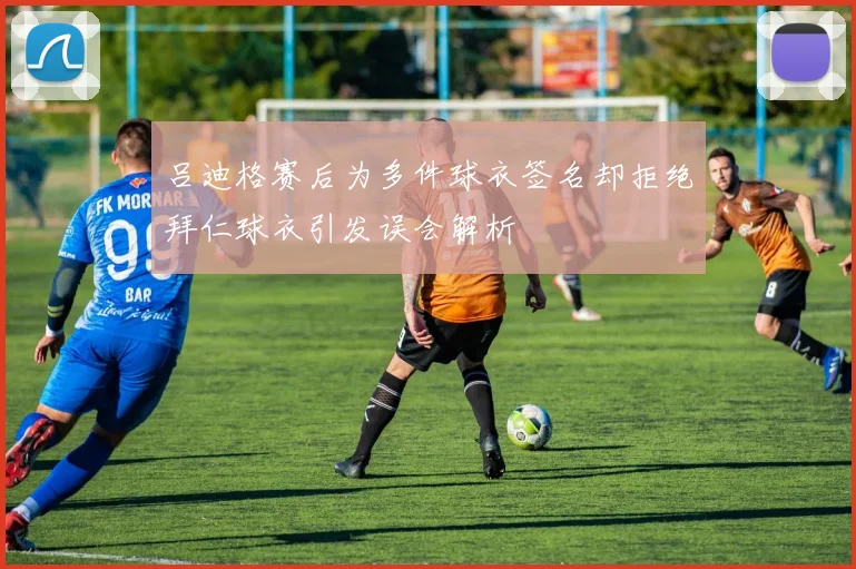 吕迪格赛后为多件球衣签名却拒绝拜仁球衣引发误会解析