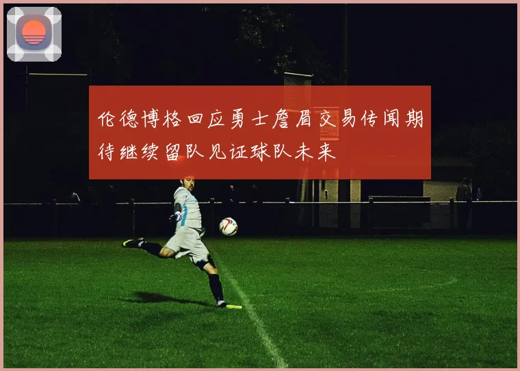 伦德博格回应勇士詹眉交易传闻期待继续留队见证球队未来