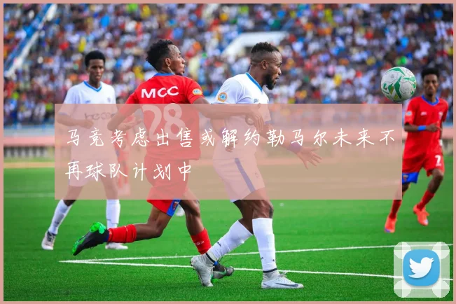 马竞考虑出售或解约勒马尔未来不再球队计划中