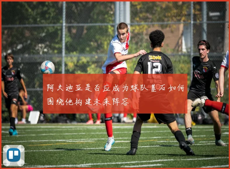阿夫迪亚是否应成为球队基石如何围绕他构建未来阵容
