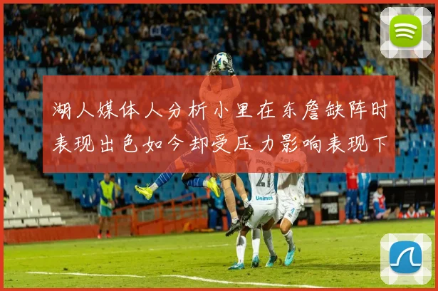 湖人媒体人分析小里在东詹缺阵时表现出色如今却受压力影响表现下滑