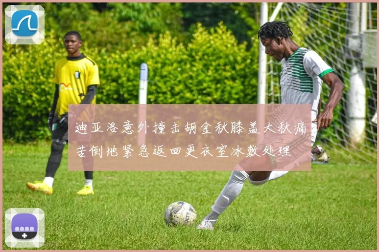 迪亚洛意外撞击胡金秋膝盖大秋痛苦倒地紧急返回更衣室冰敷处理