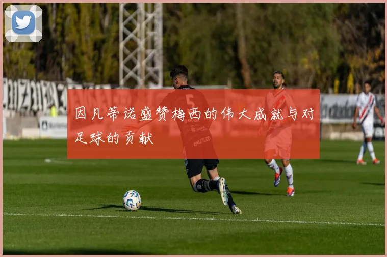 因凡蒂诺盛赞梅西的伟大成就与对足球的贡献