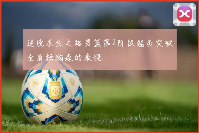 逆境求生之路男篮第2阶段能否突破全看杨瀚森的表现