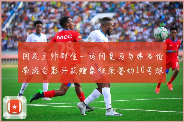 国足主帅邵佳一访问皇马与弗洛伦蒂诺合影并获赠象征荣誉的10号球衣