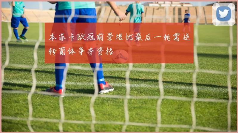 本菲卡欧冠前景堪忧最后一轮需逆转葡体争夺资格