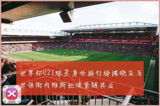 世界杯U21球员身价排行榜揭晓亚马尔领衔内维斯杜埃紧随其后