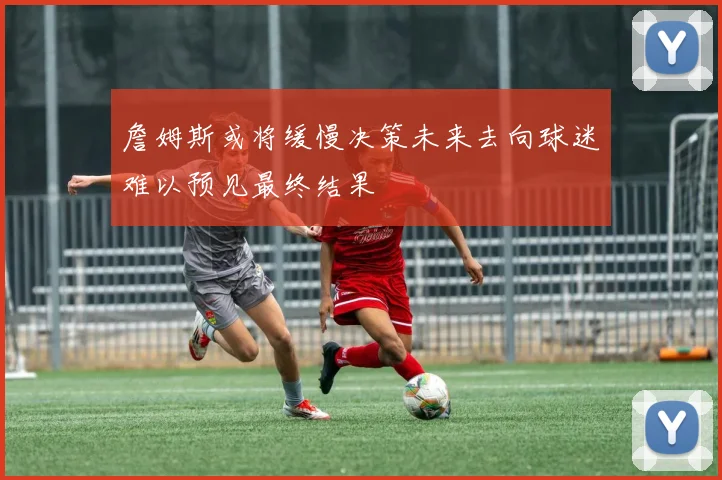 詹姆斯或将缓慢决策未来去向球迷难以预见最终结果