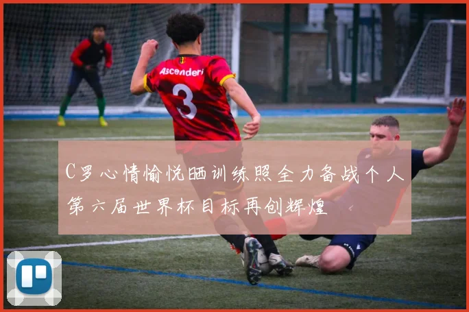 C罗心情愉悦晒训练照全力备战个人第六届世界杯目标再创辉煌