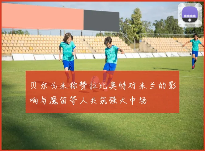贝尔戈米称赞拉比奥特对米兰的影响与魔笛等人共筑强大中场